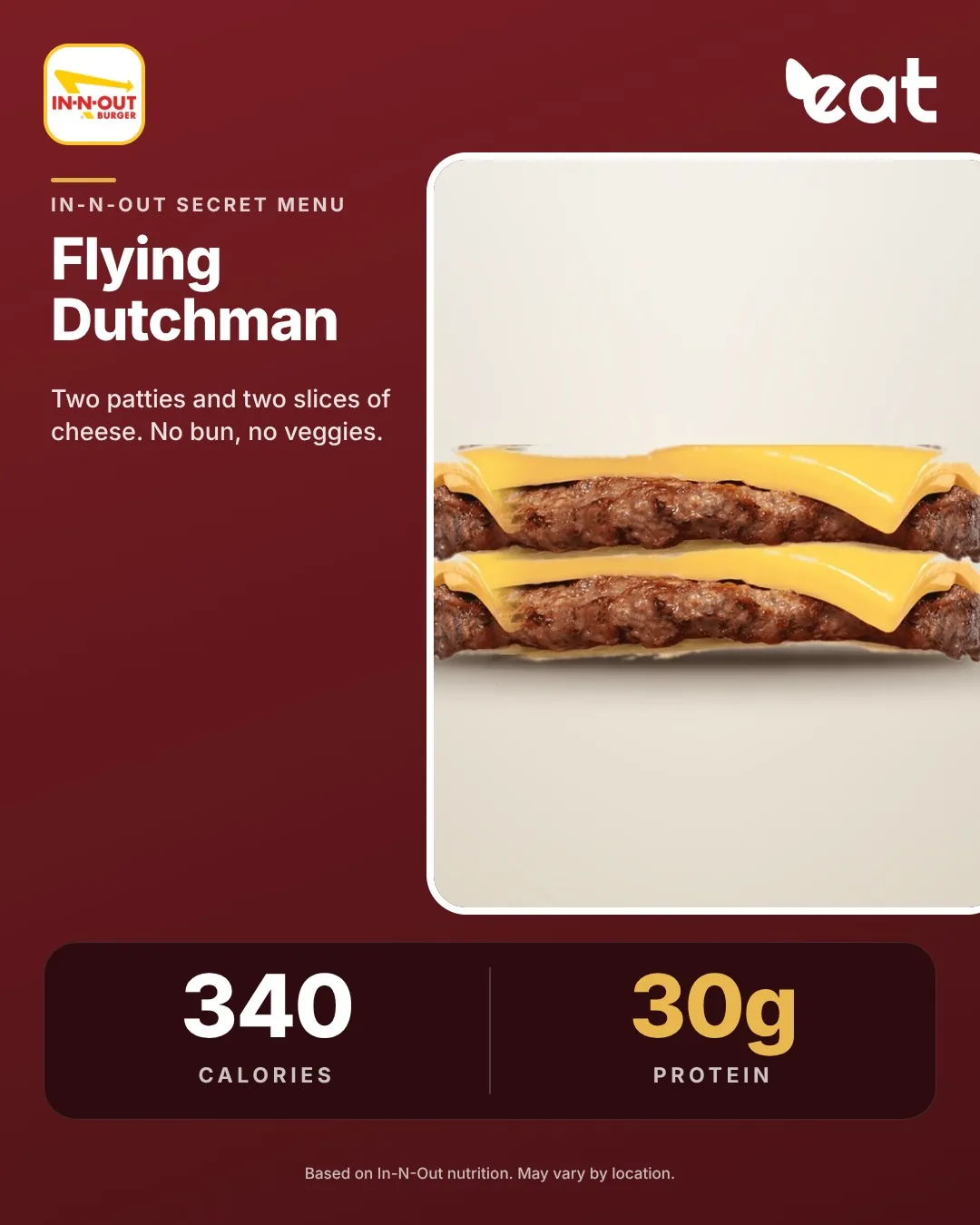 In-N-Out Flying Dutchman, two patties and two slices of cheese with no bun, about 340 calories and 30g protein (Eatery estimate)